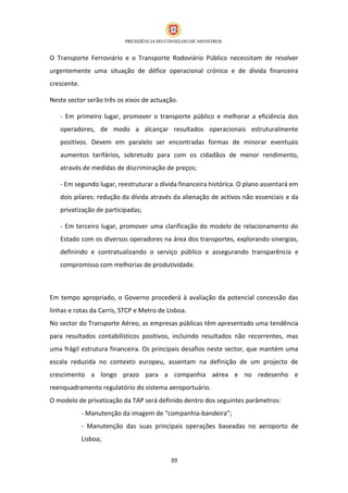 O Transporte Ferroviário e o Transporte Rodoviário Público necessitam de resolver
urgentemente uma situação de défice operacional crónico e de dívida financeira
crescente.

Neste sector serão três os eixos de actuação.

   - Em primeiro lugar, promover o transporte público e melhorar a eficiência dos
   operadores, de modo a alcançar resultados operacionais estruturalmente
   positivos. Devem em paralelo ser encontradas formas de minorar eventuais
   aumentos tarifários, sobretudo para com os cidadãos de menor rendimento,
   através de medidas de discriminação de preços;

   - Em segundo lugar, reestruturar a dívida financeira histórica. O plano assentará em
   dois pilares: redução da dívida através da alienação de activos não essenciais e da
   privatização de participadas;

   - Em terceiro lugar, promover uma clarificação do modelo de relacionamento do
   Estado com os diversos operadores na área dos transportes, explorando sinergias,
   definindo e contratualizando o serviço público e assegurando transparência e
   compromisso com melhorias de produtividade.



Em tempo apropriado, o Governo procederá à avaliação da potencial concessão das
linhas e rotas da Carris, STCP e Metro de Lisboa.
No sector do Transporte Aéreo, as empresas públicas têm apresentado uma tendência
para resultados contabilísticos positivos, incluindo resultados não recorrentes, mas
uma frágil estrutura financeira. Os principais desafios neste sector, que mantém uma
escala reduzida no contexto europeu, assentam na definição de um projecto de
crescimento a longo prazo para a companhia aérea e no redesenho e
reenquadramento regulatório do sistema aeroportuário.
O modelo de privatização da TAP será definido dentro dos seguintes parâmetros:
             - Manutenção da imagem de “companhia-bandeira”;
             - Manutenção das suas principais operações baseadas no aeroporto de
             Lisboa;


                                           39
 