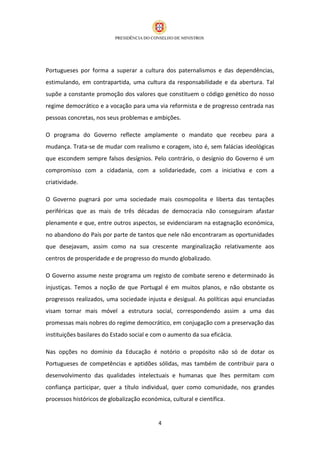 Portugueses por forma a superar a cultura dos paternalismos e das dependências,
estimulando, em contrapartida, uma cultura da responsabilidade e da abertura. Tal
supõe a constante promoção dos valores que constituem o código genético do nosso
regime democrático e a vocação para uma via reformista e de progresso centrada nas
pessoas concretas, nos seus problemas e ambições.

O programa do Governo reflecte amplamente o mandato que recebeu para a
mudança. Trata-se de mudar com realismo e coragem, isto é, sem falácias ideológicas
que escondem sempre falsos desígnios. Pelo contrário, o desígnio do Governo é um
compromisso com a cidadania, com a solidariedade, com a iniciativa e com a
criatividade.

O Governo pugnará por uma sociedade mais cosmopolita e liberta das tentações
periféricas que as mais de três décadas de democracia não conseguiram afastar
plenamente e que, entre outros aspectos, se evidenciaram na estagnação económica,
no abandono do País por parte de tantos que nele não encontraram as oportunidades
que desejavam, assim como na sua crescente marginalização relativamente aos
centros de prosperidade e de progresso do mundo globalizado.

O Governo assume neste programa um registo de combate sereno e determinado às
injustiças. Temos a noção de que Portugal é em muitos planos, e não obstante os
progressos realizados, uma sociedade injusta e desigual. As políticas aqui enunciadas
visam tornar mais móvel a estrutura social, correspondendo assim a uma das
promessas mais nobres do regime democrático, em conjugação com a preservação das
instituições basilares do Estado social e com o aumento da sua eficácia.

Nas opções no domínio da Educação é notório o propósito não só de dotar os
Portugueses de competências e aptidões sólidas, mas também de contribuir para o
desenvolvimento das qualidades intelectuais e humanas que lhes permitam com
confiança participar, quer a título individual, quer como comunidade, nos grandes
processos históricos de globalização económica, cultural e científica.


                                            4
 