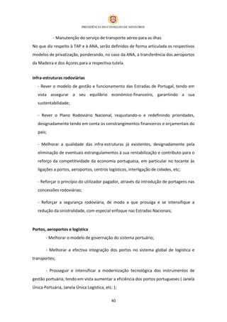 - Manutenção do serviço de transporte aéreo para as ilhas
No que diz respeito à TAP e à ANA, serão definidos de forma articulada os respectivos
modelos de privatização, ponderando, no caso da ANA, a transferência dos aeroportos
da Madeira e dos Açores para a respectiva tutela.


Infra-estruturas rodoviárias
   - Rever o modelo de gestão e funcionamento das Estradas de Portugal, tendo em
   vista assegurar a seu equilíbrio económico-financeiro, garantindo a sua
   sustentabilidade;

   - Rever o Plano Rodoviário Nacional, reajustando-o e redefinindo prioridades,
   designadamente tendo em conta os constrangimentos financeiros e orçamentais do
   país;

   - Melhorar a qualidade das infra-estruturas já existentes, designadamente pela
   eliminação de eventuais estrangulamentos à sua rentabilização e contributo para o
   reforço da competitividade da economia portuguesa, em particular no tocante às
   ligações a portos, aeroportos, centros logísticos, interligação de cidades, etc;

   - Reforçar o princípio do utilizador pagador, através da introdução de portagens nas
   concessões rodoviárias;

   - Reforçar a segurança rodoviária, de modo a que prossiga e se intensifique a
   redução da sinistralidade, com especial enfoque nas Estradas Nacionais;



Portos, aeroportos e logística
       - Melhorar o modelo de governação do sistema portuário;

       - Melhorar a efectiva integração dos portos no sistema global de logística e
transportes;

       - Prosseguir e intensificar a modernização tecnológica dos instrumentos de
gestão portuária, tendo em vista aumentar a eficiência dos portos portugueses ( Janela
Única Portuária, Janela Única Logística, etc. );

                                             40
 