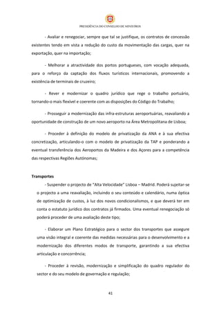 - Avaliar e renegociar, sempre que tal se justifique, os contratos de concessão
existentes tendo em vista a redução do custo da movimentação das cargas, quer na
exportação, quer na importação;

       - Melhorar a atractividade dos portos portugueses, com vocação adequada,
para o reforço da captação dos fluxos turísticos internacionais, promovendo a
existência de terminais de cruzeiro;

       - Rever e modernizar o quadro jurídico que rege o trabalho portuário,
tornando-o mais flexível e coerente com as disposições do Código do Trabalho;

       - Prosseguir a modernização das infra-estruturas aeroportuárias, reavaliando a
oportunidade de construção de um novo aeroporto na Área Metropolitana de Lisboa;

       - Proceder à definição do modelo de privatização da ANA e à sua efectiva
concretização, articulando-o com o modelo de privatização da TAP e ponderando a
eventual transferência dos Aeroportos da Madeira e dos Açores para a competência
das respectivas Regiões Autónomas;



Transportes
       - Suspender o projecto de “Alta Velocidade” Lisboa – Madrid. Poderá sujeitar-se
  o projecto a uma reavaliação, incluindo o seu conteúdo e calendário, numa óptica
  de optimização de custos, à luz dos novos condicionalismos, e que deverá ter em
  conta o estatuto jurídico dos contratos já firmados. Uma eventual renegociação só
  poderá proceder de uma avaliação deste tipo;

       - Elaborar um Plano Estratégico para o sector dos transportes que assegure
  uma visão integral e coerente das medidas necessárias para o desenvolvimento e a
  modernização dos diferentes modos de transporte, garantindo a sua efectiva
  articulação e concorrência;

       - Proceder à revisão, modernização e simplificação do quadro regulador do
  sector e do seu modelo de governação e regulação;



                                         41
 