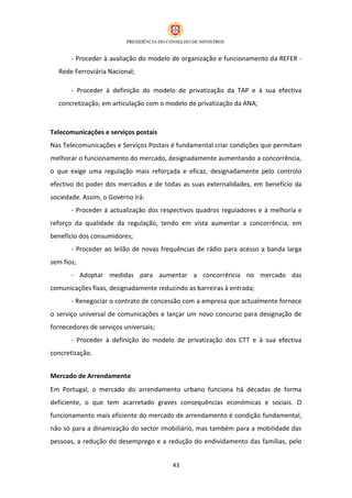 - Proceder à avaliação do modelo de organização e funcionamento da REFER -
  Rede Ferroviária Nacional;

       - Proceder à definição do modelo de privatização da TAP e à sua efectiva
  concretização, em articulação com o modelo de privatização da ANA;



Telecomunicações e serviços postais
Nas Telecomunicações e Serviços Postais é fundamental criar condições que permitam
melhorar o funcionamento do mercado, designadamente aumentando a concorrência,
o que exige uma regulação mais reforçada e eficaz, designadamente pelo controlo
efectivo do poder dos mercados e de todas as suas externalidades, em benefício da
sociedade. Assim, o Governo irá:
       - Proceder à actualização dos respectivos quadros reguladores e à melhoria e
reforço da qualidade da regulação, tendo em vista aumentar a concorrência, em
benefício dos consumidores;
       - Proceder ao leilão de novas frequências de rádio para acesso a banda larga
sem fios;
       - Adoptar medidas para aumentar a concorrência no mercado das
comunicações fixas, designadamente reduzindo as barreiras à entrada;
       - Renegociar o contrato de concessão com a empresa que actualmente fornece
o serviço universal de comunicações e lançar um novo concurso para designação de
fornecedores de serviços universais;
       - Proceder à definição do modelo de privatização dos CTT e à sua efectiva
concretização.


Mercado de Arrendamento
Em Portugal, o mercado do arrendamento urbano funciona há décadas de forma
deficiente, o que tem acarretado graves consequências económicas e sociais. O
funcionamento mais eficiente do mercado de arrendamento é condição fundamental,
não só para a dinamização do sector imobiliário, mas também para a mobilidade das
pessoas, a redução do desemprego e a redução do endividamento das famílias, pelo


                                        43
 