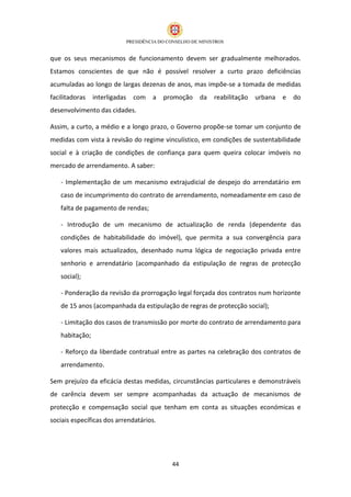 que os seus mecanismos de funcionamento devem ser gradualmente melhorados.
Estamos conscientes de que não é possível resolver a curto prazo deficiências
acumuladas ao longo de largas dezenas de anos, mas impõe-se a tomada de medidas
facilitadoras   interligadas   com   a   promoção   da   reabilitação   urbana   e   do
desenvolvimento das cidades.

Assim, a curto, a médio e a longo prazo, o Governo propõe-se tomar um conjunto de
medidas com vista à revisão do regime vinculístico, em condições de sustentabilidade
social e à criação de condições de confiança para quem queira colocar imóveis no
mercado de arrendamento. A saber:

   - Implementação de um mecanismo extrajudicial de despejo do arrendatário em
   caso de incumprimento do contrato de arrendamento, nomeadamente em caso de
   falta de pagamento de rendas;

   - Introdução de um mecanismo de actualização de renda (dependente das
   condições de habitabilidade do imóvel), que permita a sua convergência para
   valores mais actualizados, desenhado numa lógica de negociação privada entre
   senhorio e arrendatário (acompanhado da estipulação de regras de protecção
   social);

   - Ponderação da revisão da prorrogação legal forçada dos contratos num horizonte
   de 15 anos (acompanhada da estipulação de regras de protecção social);

   - Limitação dos casos de transmissão por morte do contrato de arrendamento para
   habitação;

   - Reforço da liberdade contratual entre as partes na celebração dos contratos de
   arrendamento.

Sem prejuízo da eficácia destas medidas, circunstâncias particulares e demonstráveis
de carência devem ser sempre acompanhadas da actuação de mecanismos de
protecção e compensação social que tenham em conta as situações económicas e
sociais específicas dos arrendatários.




                                           44
 