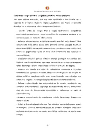 Mercado de Energia e Política Energética: Uma Nova Política Energética
Uma nova política energética, que seja mais equilibrada e direccionada para a
resolução dos problemas actuais das empresas, das famílias e do País no seu conjunto,
deverá procurar activamente atingir os seguintes objectivos:

   - Garantir fontes de energia final a preços relativamente competitivos,
   contribuindo para reduzir os custos intermédios das empresas e aumentar a sua
   competitividade nos mercados internacionais;
   - Melhorar substancialmente a eficiência energética do País (redução em 25% do
   consumo até 2020), com o Estado como primeiro exemplo (redução de 30% do
   consumo até 2020), combatendo os desperdícios, contribuindo para a melhoria da
   balança de pagamentos e para um mais cabal cumprimento dos objectivos de
   sustentabilidade;
   - Direccionar consumos para as fontes de energia que façam mais sentido para
   Portugal, quando considerada a balança de pagamentos, os custos relativos dessas
   fontes de energia e o valor acrescentado nacional de cada uma das opções;
   - Garantir um modelo energético de racionalidade económica e incentivos
   verdadeiros aos agentes de mercado, adoptando uma trajectória de redução dos
   défices tarifários, visando no médio prazo a sua eliminação e procedendo a uma
   sistemática e rigorosa reavaliação dos projectos de investimento existentes;
   - Reforçar a diversificação das fontes primárias de energia, contribuindo para
   aumentar estruturalmente a segurança de abastecimento do País, diminuindo o
   risco do preço de determinadas commodities e melhorando os níveis de
   sustentabilidade;
   - Assegurar o cumprimento dos objectivos de redução das emissões de gases com
   efeito de estufa;
   - Reduzir a dependência petrolífera do País, objectivo que será alcançado através
   do reforço da utilização de biocombustíveis, da aposta no transporte colectivo de
   qualidade, e o investimento nos modos ferroviário e marítimo no transporte para a
   Europa;




                                          45
 