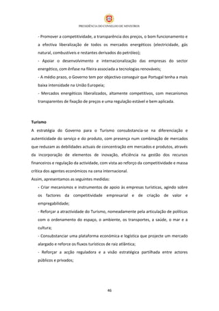 - Promover a competitividade, a transparência dos preços, o bom funcionamento e
   a efectiva liberalização de todos os mercados energéticos (electricidade, gás
   natural, combustíveis e restantes derivados do petróleo);
   - Apoiar o desenvolvimento e internacionalização das empresas do sector
   energético, com ênfase na fileira associada a tecnologias renováveis;
   - A médio prazo, o Governo tem por objectivo conseguir que Portugal tenha a mais
   baixa intensidade na União Europeia;
   - Mercados energéticos liberalizados, altamente competitivos, com mecanismos
   transparentes de fixação de preços e uma regulação estável e bem aplicada.



Turismo
A estratégia do Governo para o Turismo consubstancia-se na diferenciação e
autenticidade do serviço e do produto, com presença num combinação de mercados
que reduzam as debilidades actuais de concentração em mercados e produtos, através
da incorporação de elementos de inovação, eficiência na gestão dos recursos
financeiros e regulação da actividade, com vista ao reforço da competitividade e massa
crítica dos agentes económicos na cena internacional.
Assim, apresentamos as seguintes medidas:
   - Criar mecanismos e instrumentos de apoio às empresas turísticas, agindo sobre
   os factores da competitividade empresarial e de criação de valor e
   empregabilidade;
   - Reforçar a atractividade do Turismo, nomeadamente pela articulação de políticas
   com o ordenamento do espaço, o ambiente, os transportes, a saúde, o mar e a
   cultura;
   - Consubstanciar uma plataforma económica e logística que projecte um mercado
   alargado e reforce os fluxos turísticos de raiz atlântica;
   - Reforçar a acção reguladora e a visão estratégica partilhada entre actores
   públicos e privados;




                                            46
 