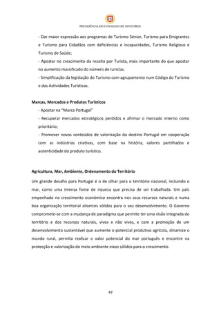 - Dar maior expressão aos programas de Turismo Sénior, Turismo para Emigrantes
   e Turismo para Cidadãos com deficiências e incapacidades, Turismo Religioso e
   Turismo de Saúde;
   - Apostar no crescimento da receita por Turista, mais importante do que apostar
   no aumento massificado do número de turistas.
   - Simplificação da legislação do Turismo com agrupamento num Código do Turismo
   e das Actividades Turísticas.


Marcas, Mercados e Produtos Turísticos
   - Apostar na “Marca Portugal”
   - Recuperar mercados estratégicos perdidos e afirmar o mercado interno como
   prioritário;
   - Promover novos conteúdos de valorização do destino Portugal em cooperação
   com as indústrias criativas, com base na história, valores partilhados e
   autenticidade do produto turístico.



Agricultura, Mar, Ambiente, Ordenamento do Território

Um grande desafio para Portugal é o de olhar para o território nacional, incluindo o
mar, como uma imensa fonte de riqueza que precisa de ser trabalhada. Um país
empenhado no crescimento económico encontra nos seus recursos naturais e numa
boa organização territorial alicerces sólidos para o seu desenvolvimento. O Governo
compromete-se com a mudança de paradigma que permite ter uma visão integrada do
território e dos recursos naturais, vivos e não vivos, e com a promoção de um
desenvolvimento sustentável que aumente o potencial produtivo agrícola, dinamize o
mundo rural, permita realizar o valor potencial do mar português e encontre na
protecção e valorização do meio ambiente eixos sólidos para o crescimento.




                                         47
 