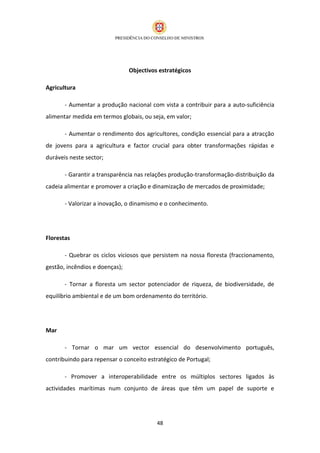 Objectivos estratégicos

Agricultura

       - Aumentar a produção nacional com vista a contribuir para a auto-suficiência
alimentar medida em termos globais, ou seja, em valor;

       - Aumentar o rendimento dos agricultores, condição essencial para a atracção
de jovens para a agricultura e factor crucial para obter transformações rápidas e
duráveis neste sector;

       - Garantir a transparência nas relações produção-transformação-distribuição da
cadeia alimentar e promover a criação e dinamização de mercados de proximidade;

       - Valorizar a inovação, o dinamismo e o conhecimento.




Florestas

       - Quebrar os ciclos viciosos que persistem na nossa floresta (fraccionamento,
gestão, incêndios e doenças);

       - Tornar a floresta um sector potenciador de riqueza, de biodiversidade, de
equilíbrio ambiental e de um bom ordenamento do território.




Mar

       - Tornar o mar um vector essencial do desenvolvimento português,
contribuindo para repensar o conceito estratégico de Portugal;

       - Promover a interoperabilidade entre os múltiplos sectores ligados às
actividades marítimas num conjunto de áreas que têm um papel de suporte e




                                          48
 