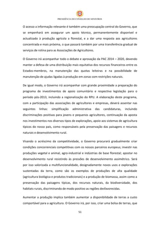 O acesso a informação relevante é também uma preocupação central do Governo, que
se empenhará em assegurar um apoio técnico, permanentemente disponível e
actualizado à produção agrícola a florestal, e a dar uma resposta aos agricultores
concentrada e mais próxima, o que passará também por uma transferência gradual de
serviços de rotina para as Associações de Agricultores.

O Governo irá acompanhar todo o debate e aprovação da PAC 2014 – 2020, devendo
manter a defesa de uma distribuição mais equitativa dos recursos financeiros entre os
Estados-membros, na manutenção das quotas leiteiras e na possibilidade de
manutenção de ajudas ligadas à produção em zonas com restrições naturais.

De igual modo, o Governo irá acompanhar com grande proximidade a preparação do
programa de investimentos de apoio comunitário e respectiva legislação para o
período pós-2013, incluindo a regionalização do RPU. A elaboração deste programa,
com a participação das associações de agricultores e empresas, deverá assentar nas
seguintes   linhas:   simplificação   administrativa      das   candidaturas,   incluindo
discriminações positivas para jovens e pequenos agricultores, continuação da aposta
nos investimentos nos diversos tipos de explorações, apoio aos sistemas de agricultura
típicos do nosso país, como responsáveis pela preservação das paisagens e recursos
naturais e desenvolvimento rural.

Visando o acréscimo da competitividade, o Governo procurará gradualmente criar
condições concorrenciais competitivas com os nossos parceiros europeus; investir nas
produções vegetal e animal, agro-industrial e indústrias de base florestal; apostar no
desenvolvimento rural resistindo às pressões de desenvolvimento assimétrico. Será
por isso valorizada a multifuncionalidade, designadamente novos usos e explorações
sustentadas da terra, como são os exemplos de produções de alta qualidade
(agricultura biológica e produtos tradicionais) e a produção de biomassa, assim como a
preservação das paisagens típicas, dos recursos naturais, da biodiversidade, dos
habitats rurais, discriminando de modo positivo as regiões desfavorecidas.

Aumentar a produção implica também aumentar a disponibilidade de terras a custo
comportável para a agricultura. O Governo irá, por isso, criar uma bolsa de terras, que

                                           51
 