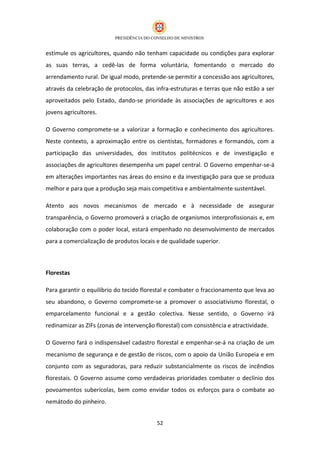 estimule os agricultores, quando não tenham capacidade ou condições para explorar
as suas terras, a cedê-las de forma voluntária, fomentando o mercado do
arrendamento rural. De igual modo, pretende-se permitir a concessão aos agricultores,
através da celebração de protocolos, das infra-estruturas e terras que não estão a ser
aproveitados pelo Estado, dando-se prioridade às associações de agricultores e aos
jovens agricultores.

O Governo compromete-se a valorizar a formação e conhecimento dos agricultores.
Neste contexto, a aproximação entre os cientistas, formadores e formandos, com a
participação das universidades, dos institutos politécnicos e de investigação e
associações de agricultores desempenha um papel central. O Governo empenhar-se-á
em alterações importantes nas áreas do ensino e da investigação para que se produza
melhor e para que a produção seja mais competitiva e ambientalmente sustentável.

Atento aos novos mecanismos de mercado e à necessidade de assegurar
transparência, o Governo promoverá a criação de organismos interprofissionais e, em
colaboração com o poder local, estará empenhado no desenvolvimento de mercados
para a comercialização de produtos locais e de qualidade superior.



Florestas

Para garantir o equilíbrio do tecido florestal e combater o fraccionamento que leva ao
seu abandono, o Governo compromete-se a promover o associativismo florestal, o
emparcelamento funcional e a gestão colectiva. Nesse sentido, o Governo irá
redinamizar as ZIFs (zonas de intervenção florestal) com consistência e atractividade.

O Governo fará o indispensável cadastro florestal e empenhar-se-á na criação de um
mecanismo de segurança e de gestão de riscos, com o apoio da União Europeia e em
conjunto com as seguradoras, para reduzir substancialmente os riscos de incêndios
florestais. O Governo assume como verdadeiras prioridades combater o declínio dos
povoamentos suberícolas, bem como envidar todos os esforços para o combate ao
nemátodo do pinheiro.


                                          52
 