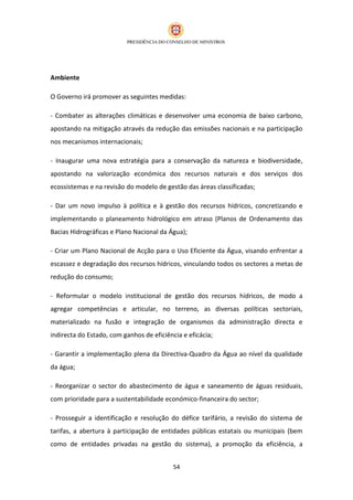 Ambiente

O Governo irá promover as seguintes medidas:

- Combater as alterações climáticas e desenvolver uma economia de baixo carbono,
apostando na mitigação através da redução das emissões nacionais e na participação
nos mecanismos internacionais;

- Inaugurar uma nova estratégia para a conservação da natureza e biodiversidade,
apostando na valorização económica dos recursos naturais e dos serviços dos
ecossistemas e na revisão do modelo de gestão das áreas classificadas;

- Dar um novo impulso à política e à gestão dos recursos hídricos, concretizando e
implementando o planeamento hidrológico em atraso (Planos de Ordenamento das
Bacias Hidrográficas e Plano Nacional da Água);

- Criar um Plano Nacional de Acção para o Uso Eficiente da Água, visando enfrentar a
escassez e degradação dos recursos hídricos, vinculando todos os sectores a metas de
redução do consumo;

- Reformular o modelo institucional de gestão dos recursos hídricos, de modo a
agregar competências e articular, no terreno, as diversas políticas sectoriais,
materializado na fusão e integração de organismos da administração directa e
indirecta do Estado, com ganhos de eficiência e eficácia;

- Garantir a implementação plena da Directiva-Quadro da Água ao nível da qualidade
da água;

- Reorganizar o sector do abastecimento de água e saneamento de águas residuais,
com prioridade para a sustentabilidade económico-financeira do sector;

- Prosseguir a identificação e resolução do défice tarifário, a revisão do sistema de
tarifas, a abertura à participação de entidades públicas estatais ou municipais (bem
como de entidades privadas na gestão do sistema), a promoção da eficiência, a


                                           54
 
