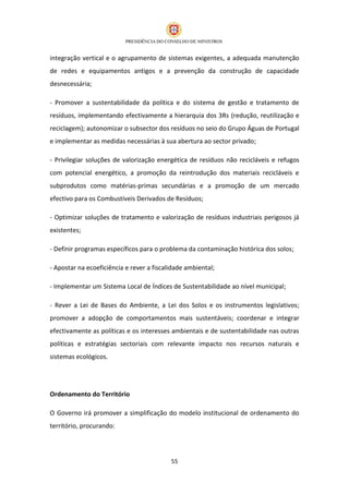 integração vertical e o agrupamento de sistemas exigentes, a adequada manutenção
de redes e equipamentos antigos e a prevenção da construção de capacidade
desnecessária;

- Promover a sustentabilidade da política e do sistema de gestão e tratamento de
resíduos, implementando efectivamente a hierarquia dos 3Rs (redução, reutilização e
reciclagem); autonomizar o subsector dos resíduos no seio do Grupo Águas de Portugal
e implementar as medidas necessárias à sua abertura ao sector privado;

- Privilegiar soluções de valorização energética de resíduos não recicláveis e refugos
com potencial energético, a promoção da reintrodução dos materiais recicláveis e
subprodutos como matérias-primas secundárias e a promoção de um mercado
efectivo para os Combustíveis Derivados de Resíduos;

- Optimizar soluções de tratamento e valorização de resíduos industriais perigosos já
existentes;

- Definir programas específicos para o problema da contaminação histórica dos solos;

- Apostar na ecoeficiência e rever a fiscalidade ambiental;

- Implementar um Sistema Local de Índices de Sustentabilidade ao nível municipal;

- Rever a Lei de Bases do Ambiente, a Lei dos Solos e os instrumentos legislativos;
promover a adopção de comportamentos mais sustentáveis; coordenar e integrar
efectivamente as políticas e os interesses ambientais e de sustentabilidade nas outras
políticas e estratégias sectoriais com relevante impacto nos recursos naturais e
sistemas ecológicos.




Ordenamento do Território

O Governo irá promover a simplificação do modelo institucional de ordenamento do
território, procurando:




                                           55
 