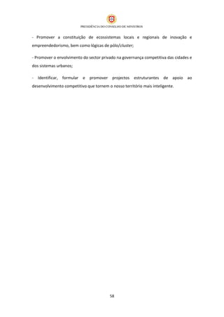 - Promover a constituição de ecossistemas locais e regionais de inovação e
empreendedorismo, bem como lógicas de pólo/cluster;

- Promover o envolvimento do sector privado na governança competitiva das cidades e
dos sistemas urbanos;

-   Identificar,   formular   e   promover projectos estruturantes de apoio ao
desenvolvimento competitivo que tornem o nosso território mais inteligente.




                                          58
 