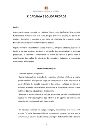CIDADANIA E SOLIDARIEDADE


Justiça

O sistema de Justiça é um pilar do Estado de Direito e uma das funções de soberania
fundamentais do Estado que tem como desígnio primeiro o cidadão, na defesa de
direitos, liberdades e garantias e um factor de eficiência da economia, sendo
transversal a sua importância na vida política e social.

Importa melhorar a qualidade do Estado de Direito, reforçar a cidadania, dignificar a
Justiça e os seus agentes e combater a corrupção, bem como agilizar os sistemas
processuais. As reformas a empreender só podem ser levadas à prática com o
envolvimento dos órgãos de soberania, dos operadores judiciários e respectivas
instituições e da sociedade.


                                 Objectivos estratégicos

      - Estabilizar a produção legislativa;
      - Sujeitar todas as leis à avaliação das respectivas eficácia e eficiência, princípio
      que se estende à avaliação dos projectos e das propostas de lei, impondo-se a
      prévia aferição da situação existente e dos custos, resultados previsíveis e
      interesses afectados pelas reformas a introduzir. A avaliação será levada a cabo
      no âmbito dos respectivos órgãos de soberania;
      - Assegurar o acesso universal à Justiça e ao Direito e garantir a tutela judicial
      efectiva dos interesses legítimos dos cidadãos e dos agentes económicos, em
      particular dos grupos mais frágeis da sociedade;



      - Os recursos humanos na Justiça abrangem, actualmente, mais de 27 mil
      pessoas. Em nome da responsabilidade perante estas pessoas e perante toda a
      comunidade, o Governo estabilizará as suas regras de funcionamento e deixará


                                              59
 
