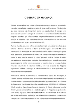 O DESAFIO DA MUDANÇA

Portugal atravessa hoje uma crise gravíssima que nos coloca, enquanto comunidade,
numa das encruzilhadas mais determinantes da nossa história recente. É fundamental
que este momento seja interpretado como uma oportunidade de corrigir erros
passados, sem sucumbir à tentação do pessimismo ou da inevitabilidade histórica. Este
Programa reconhece que o País vive hoje, em praticamente todos os domínios, uma
situação de excepção, a que é preciso acudir com carácter prioritário, com particular
destaque para a área social e para o plano financeiro.

A grave situação económica e financeira do País impôs um pedido formal de ajuda
externa à Comissão Europeia, ao Banco Central Europeu e ao Fundo Monetário
Internacional. O Memorando de Entendimento acordado entre o Governo português e
estas instituições internacionais estabelece um conjunto de medidas exigentes do
ponto de vista social e político. O Estado português terá de cumprir de modo
escrupuloso os compromissos assumidos internacionalmente, condição necessária
para recuperar o crédito externo e regressar ao crescimento e ao emprego. Dada a
natureza estruturante de algumas medidas, uma boa execução do Programa
representará também a realização de reformas estruturais há muito prometidas aos
Portugueses mas sempre adiadas.

Pelo que foi referido, e conhecendo-se a complexidade técnica das disposições, o
carácter transversal de parte delas, assim como o exigente calendário de execução, o
Governo decidiu criar uma Unidade de Missão para o Acompanhamento do Programa
de Ajustamento Económico e Financeiro acordado com a CE/FMI/BCE. A Unidade de
Missão estará na dependência directa do Secretário de Estado Adjunto do Primeiro
Ministro, sendo extinta no final do período de vigência do Programa de Ajustamento.
Entre outros objectivos, a Unidade de Missão tem a responsabilidade de coordenar,
em estreita associação e cooperação com o Ministério das Finanças, e centralizar a
comunicação e a partilha de informação com as instituições internacionais envolvidas,

                                           6
 