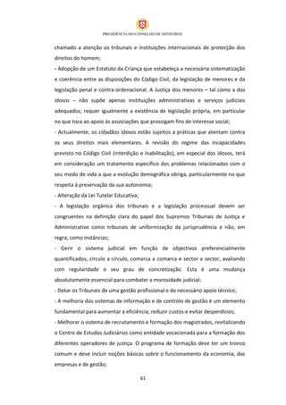 chamado a atenção os tribunais e instituições internacionais de protecção dos
direitos do homem;
- Adopção de um Estatuto da Criança que estabeleça a necessária sistematização
e coerência entre as disposições do Código Civil, da legislação de menores e da
legislação penal e contra-ordenacional. A Justiça dos menores – tal como a dos
idosos – não supõe apenas instituições administrativas e serviços judiciais
adequados; requer igualmente a existência de legislação própria, em particular
no que toca ao apoio às associações que prossigam fins de interesse social;
- Actualmente, os cidadãos idosos estão sujeitos a práticas que atentam contra
os seus direitos mais elementares. A revisão do regime das incapacidades
previsto no Código Civil (interdição e inabilitação), em especial dos idosos, terá
em consideração um tratamento específico dos problemas relacionados com o
seu modo de vida a que a evolução demográfica obriga, particularmente no que
respeita à preservação da sua autonomia;
- Alteração da Lei Tutelar Educativa;
- A legislação orgânica dos tribunais e a legislação processual devem ser
congruentes na definição clara do papel dos Supremos Tribunais de Justiça e
Administrativo como tribunais de uniformização da jurisprudência e não, em
regra, como instâncias;
- Gerir o sistema judicial em função de objectivos preferencialmente
quantificados, círculo a círculo, comarca a comarca e sector a sector, avaliando
com regularidade o seu grau de concretização. Esta é uma mudança
absolutamente essencial para combater a morosidade judicial;
- Dotar os Tribunais de uma gestão profissional e do necessário apoio técnico;
- A melhoria dos sistemas de informação e de controlo de gestão é um elemento
fundamental para aumentar a eficiência, reduzir custos e evitar desperdícios;
- Melhorar o sistema de recrutamento e formação dos magistrados, revitalizando
o Centro de Estudos Judiciários como entidade vocacionada para a formação dos
diferentes operadores de justiça. O programa de formação deve ter um tronco
comum e deve incluir noções básicas sobre o funcionamento da economia, das
empresas e de gestão;

                                        61
 