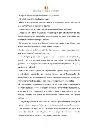 - Assegurar a especialização dos operadores judiciários;
- Introduzir a contingentação processual;
- Avaliar as alterações que o regime das custas judiciais tem sofrido nos últimos
anos e uniformizar os respectivos regimes;
- Fazer corresponder as novas tecnologias a um princípio de unificação.
- Criação de uma bolsa de juízes de reacção rápida para atrasos crónicos, dos
Conselhos respectivos, associada a um mecanismo de alerta informático que
permita uma intervenção rápida e eficaz;
- Consagração de normas visando uma limitação acentuada da participação dos
magistrados em comissões de serviço fora da judicatura;
- Estabelecer uma verdadeira avaliação do desempenho dos magistrados, a ser
levada a cabo pelos Conselhos Superiores;
- Simplificação processual, designadamente com sentenças simplificadas,
fazendo com que, em determinado tipo de processos e sem diminuição de
garantias, a sentença possa ser elaborada a partir de minuta própria e adequada,
previamente elaborada;
- Redução das formas de processo, simplificando o regime e assegurando eficácia
e celeridade, apostando, ao mesmo tempo, na desformalização de
procedimentos, na oralidade processual e na limitação das questões processuais
relevantes, tornando o processo mais eficaz e compreensível pelas partes;
- É crucial alterar o paradigma do processo decisório dos juízes, presentemente
chamados a presidir a todos os actos do processo, a proferir todos os despachos,
ainda que de mero expediente, a presidir a todas as audiências, o que, na
verdade, constitui um ponto de bloqueamento administrativo do sistema
judicial;
 - Criação de gabinetes de apoio em cada Juízo ou agrupamento de Juízos, para
 que os juízes se possam dedicar quase exclusivamente à sua tarefa essencial.
 Tais gabinetes de apoio serão constituídos maioritariamente por juízes em
 formação, fazendo parte integrante do seu estágio. O mesmo modelo de
 funcionamento será aplicado à estrutura do Ministério Público;



                                     62
 