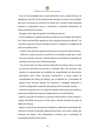 - Criar um novo paradigma para a acção declarativa e para a acção executiva. As
pendências cíveis têm de ser drasticamente reduzidas e é preciso criar condições
para que os processos se concluam em tempo útil e razoável, dando adequada
resposta às expectativas sociais e económicas e atacando directamente os
pontos de bloqueio do sistema;
- Consagrar novas regras de gestão e tramitação processual;
- Tornar obrigatória a audiência preliminar tendo em vista a fixação, após debate,
dos “temas controvertidos segundo as várias soluções plausíveis de direito” e as
“questões essenciais de facto carecidas de prova” e programar as diligências de
prova em audiência final;
 - Conferir maior eficácia à segunda instância para o exame da matéria de facto;
 - Reformar a acção executiva no sentido da sua extinção sempre que o título
 seja uma sentença, devendo a decisão judicial ser executada em liquidação de
 sentença ou tramitar como incidente da acção;
 - No caso de existir um título executivo diferente de sentença, deve ser criado
 um processo abreviado que permita a resolução célere dos processos, sem
 prejuízo da reponderação das condições de exequibilidade dos documentos
 particulares como títulos executivos (mantendo-se o actual regime de
 exequibilidade dos títulos de créditos), que só poderão ter a virtualidade de
 adquirir força executiva quando for inequívoca a obrigação exequenda e
 estiverem asseguradas as garantias das pessoas contra execuções injustas;
- O Governo empenhar-se-á na criação das soluções institucionais que facilitem a
cobrança de créditos das empresas, indispensáveis à sua sobrevivência;
- Agilizar a execução de sentença no processo administrativo e fiscal e facilitar a
citação, permitindo que possa ser feita para a morada constante da base de
dados das Finanças;
- Agilizar a actual lei dos processos de insolvência, redefinindo as prioridades dos
credores no sentido de decisões rápidas que permitam, sem anular a defesa dos
interesses do Estado e dos trabalhadores, contribuir para a aceleração da
recuperação económica dos activos;



                                     63
 