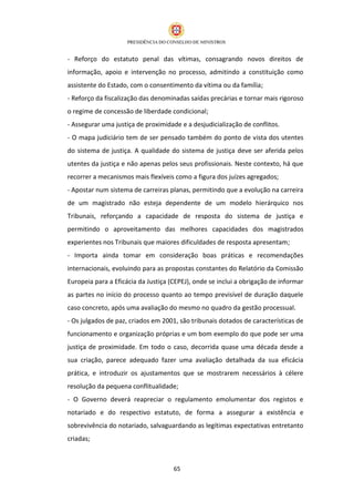 - Reforço do estatuto penal das vítimas, consagrando novos direitos de
informação, apoio e intervenção no processo, admitindo a constituição como
assistente do Estado, com o consentimento da vítima ou da família;
- Reforço da fiscalização das denominadas saídas precárias e tornar mais rigoroso
o regime de concessão de liberdade condicional;
- Assegurar uma justiça de proximidade e a desjudicialização de conflitos.
- O mapa judiciário tem de ser pensado também do ponto de vista dos utentes
do sistema de justiça. A qualidade do sistema de justiça deve ser aferida pelos
utentes da justiça e não apenas pelos seus profissionais. Neste contexto, há que
recorrer a mecanismos mais flexíveis como a figura dos juízes agregados;
- Apostar num sistema de carreiras planas, permitindo que a evolução na carreira
de um magistrado não esteja dependente de um modelo hierárquico nos
Tribunais, reforçando a capacidade de resposta do sistema de justiça e
permitindo o aproveitamento das melhores capacidades dos magistrados
experientes nos Tribunais que maiores dificuldades de resposta apresentam;
- Importa ainda tomar em consideração boas práticas e recomendações
internacionais, evoluindo para as propostas constantes do Relatório da Comissão
Europeia para a Eficácia da Justiça (CEPEJ), onde se inclui a obrigação de informar
as partes no início do processo quanto ao tempo previsível de duração daquele
caso concreto, após uma avaliação do mesmo no quadro da gestão processual.
- Os julgados de paz, criados em 2001, são tribunais dotados de características de
funcionamento e organização próprias e um bom exemplo do que pode ser uma
justiça de proximidade. Em todo o caso, decorrida quase uma década desde a
sua criação, parece adequado fazer uma avaliação detalhada da sua eficácia
prática, e introduzir os ajustamentos que se mostrarem necessários à célere
resolução da pequena conflitualidade;
- O Governo deverá reapreciar o regulamento emolumentar dos registos e
notariado e do respectivo estatuto, de forma a assegurar a existência e
sobrevivência do notariado, salvaguardando as legítimas expectativas entretanto
criadas;



                                     65
 