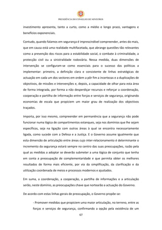 investimento apresenta, tanto a curto, como a médio e longo prazo, vantagens e
benefícios exponenciais.

Contudo, quando falamos em segurança é imprescindível compreender, antes do mais,
que em causa está uma realidade multifacetada, que abrange questões tão relevantes
como a prevenção dos riscos para a estabilidade social, o combate à criminalidade, a
protecção civil ou a sinistralidade rodoviária. Nessa medida, duas dimensões de
intervenção se configuram-se como essenciais para o sucesso das políticas a
implementar: primeiro, a definição clara e consistente de linhas estratégicas de
actuação em cada um dos sectores em ordem a pôr fim a incertezas e a duplicações de
objectivos, de missões e intervenções e, depois, a capacidade de olhar para esta área
de forma integrada, por forma a não desperdiçar recursos e reforçar a coordenação,
cooperação e partilha de informação entre forças e serviços de segurança, originando
economias de escala que propiciem um maior grau de realização dos objectivos
traçados.

Importa, por isso mesmo, compreender em permanência que a segurança não pode
funcionar numa lógica de compartimentos estanques, seja nos domínios que lhe sejam
específicos, seja na ligação com outras áreas à qual se encontra necessariamente
ligada, como sucede com a Defesa e a Justiça. E o Governo assume igualmente que
esta dimensão de articulação entre áreas cujo inter-relacionamento é determinante o
incremento da segurança estará sempre no centro das suas preocupações, razão pela
qual as medidas a adoptar se deverão submeter a uma lógica de conjunto que tenha
em conta a preocupação de complementaridade e que permita obter os melhores
resultados de forma mais eficiente, por via da simplificação, da clarificação e da
utilização coordenada de meios e processos modernos e ajustados.

Em suma, a coordenação, a cooperação, a partilha de informações e a articulação
serão, neste domínio, as preocupações chave que nortearão a actuação do Governo.

De acordo com estas linhas gerais de preocupação, o Governo propõe-se:

       - Promover medidas que propiciem uma maior articulação, no terreno, entre as
       forças e serviços de segurança, confirmando a opção pela existência de um
                                         67
 