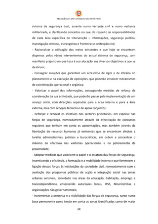 sistema de segurança dual, assente numa vertente civil e numa vertente
militarizada, e clarificando conceitos no que diz respeito às responsabilidades
de cada área específica de intervenção – informações, segurança pública,
investigação criminal, estrangeiros e fronteiras e protecção civil;
- Racionalizar a utilização dos meios existentes e que hoje se encontram
dispersos pelos vários intervenientes do actual sistema de segurança, com
manifesto prejuízo no que toca á sua alocação aos diversos objectivos a que se
destinam;
- Consagrar soluções que garantam um acréscimo de rigor e de eficácia no
planeamento e na execução de operações, que poderão envolver mecanismos
de coordenação operacional e orgânica;
- Valorizar o papel das informações, consagrando medidas de reforço de
coordenação da sua actividade, que poderão passar pela implementação de um
serviço único, com direcções separadas para a área interna e para a área
externa, mas com serviços técnicos e de apoio conjuntos;
- Reforçar e renovar os efectivos nos sectores prioritários, em especial nas
forças de segurança, nomeadamente através da efectivação de concursos
regulares que tenham em conta as aposentações, mas também através da
libertação de recursos humanos já existentes que se encontram afectos a
tarefas administrativas, judiciais e burocráticas, em ordem a concentrar o
máximo de efectivos nas valências operacionais e no policiamento de
proximidade;
- Adoptar medidas que valorizem o papel e o estatuto das forças de segurança,
incentivando a eficiência, a formação e a mobilidade interna e que fomentem a
ligação dessas forças às instituições da sociedade civil, nomeadamente com a
avaliação dos programas públicos de acção e integração social nas zonas
urbanas sensíveis, sobretudo nas áreas da educação, habitação, emprego e
toxicodependência, envolvendo autarquias locais, IPSS, Misericórdias e
organizações não governamentais;
- Incrementar a presença e a visibilidade das forças de segurança, tanto numa
base permanente como tendo em conta as zonas identificadas como de maior

                                    68
 