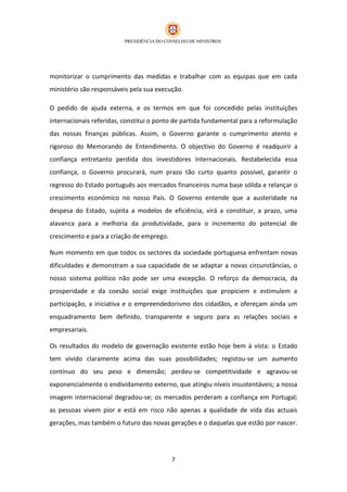 monitorizar o cumprimento das medidas e trabalhar com as equipas que em cada
ministério são responsáveis pela sua execução.

O pedido de ajuda externa, e os termos em que foi concedido pelas instituições
internacionais referidas, constitui o ponto de partida fundamental para a reformulação
das nossas finanças públicas. Assim, o Governo garante o cumprimento atento e
rigoroso do Memorando de Entendimento. O objectivo do Governo é readquirir a
confiança entretanto perdida dos investidores internacionais. Restabelecida essa
confiança, o Governo procurará, num prazo tão curto quanto possível, garantir o
regresso do Estado português aos mercados financeiros numa base sólida e relançar o
crescimento económico no nosso País. O Governo entende que a austeridade na
despesa do Estado, sujeita a modelos de eficiência, virá a constituir, a prazo, uma
alavanca para a melhoria da produtividade, para o incremento do potencial de
crescimento e para a criação de emprego.

Num momento em que todos os sectores da sociedade portuguesa enfrentam novas
dificuldades e demonstram a sua capacidade de se adaptar a novas circunstâncias, o
nosso sistema político não pode ser uma excepção. O reforço da democracia, da
prosperidade e da coesão social exige instituições que propiciem e estimulem a
participação, a iniciativa e o empreendedorismo dos cidadãos, e ofereçam ainda um
enquadramento bem definido, transparente e seguro para as relações sociais e
empresariais.

Os resultados do modelo de governação existente estão hoje bem à vista: o Estado
tem vivido claramente acima das suas possibilidades; registou-se um aumento
contínuo do seu peso e dimensão; perdeu-se competitividade e agravou-se
exponencialmente o endividamento externo, que atingiu níveis insustentáveis; a nossa
imagem internacional degradou-se; os mercados perderam a confiança em Portugal;
as pessoas vivem pior e está em risco não apenas a qualidade de vida das actuais
gerações, mas também o futuro das novas gerações e o daquelas que estão por nascer.




                                           7
 