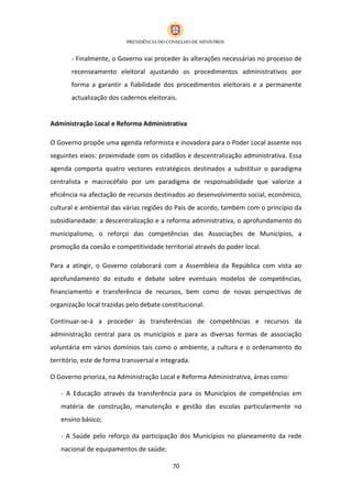- Finalmente, o Governo vai proceder às alterações necessárias no processo de
       recenseamento eleitoral ajustando os procedimentos administrativos por
       forma a garantir a fiabilidade dos procedimentos eleitorais e a permanente
       actualização dos cadernos eleitorais.


Administração Local e Reforma Administrativa

O Governo propõe uma agenda reformista e inovadora para o Poder Local assente nos
seguintes eixos: proximidade com os cidadãos e descentralização administrativa. Essa
agenda comporta quatro vectores estratégicos destinados a substituir o paradigma
centralista e macrocéfalo por um paradigma de responsabilidade que valorize a
eficiência na afectação de recursos destinados ao desenvolvimento social, económico,
cultural e ambiental das várias regiões do País de acordo, também com o princípio da
subsidiariedade: a descentralização e a reforma administrativa, o aprofundamento do
municipalismo, o reforço das competências das Associações de Municípios, a
promoção da coesão e competitividade territorial através do poder local.

Para a atingir, o Governo colaborará com a Assembleia da República com vista ao
aprofundamento do estudo e debate sobre eventuais modelos de competências,
financiamento e transferência de recursos, bem como de novas perspectivas de
organização local trazidas pelo debate constitucional.

Continuar-se-á a proceder às transferências de competências e recursos da
administração central para os municípios e para as diversas formas de associação
voluntária em vários domínios tais como o ambiente, a cultura e o ordenamento do
território, este de forma transversal e integrada.

O Governo prioriza, na Administração Local e Reforma Administrativa, áreas como:

   - A Educação através da transferência para os Municípios de competências em
   matéria de construção, manutenção e gestão das escolas particularmente no
   ensino básico;

   - A Saúde pelo reforço da participação dos Municípios no planeamento da rede
   nacional de equipamentos de saúde;

                                           70
 