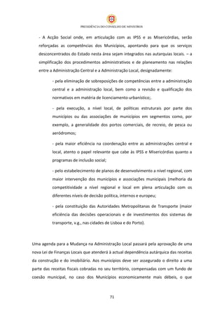 - A Acção Social onde, em articulação com as IPSS e as Misericórdias, serão
   reforçadas as competências dos Municípios, apontando para que os serviços
   desconcentrados do Estado nesta área sejam integrados nas autarquias locais. – a
   simplificação dos procedimentos administrativos e de planeamento nas relações
   entre a Administração Central e a Administração Local, designadamente:

          - pela eliminação de sobreposições de competências entre a administração
          central e a administração local, bem como a revisão e qualificação dos
          normativos em matéria de licenciamento urbanístico;.

          - pela execução, a nível local, de políticas estruturais por parte dos
          municípios ou das associações de municípios em segmentos como, por
          exemplo, a generalidade dos portos comerciais, de recreio, de pesca ou
          aeródromos;

          - pela maior eficiência na coordenação entre as administrações central e
          local, atento o papel relevante que cabe às IPSS e Misericórdias quanto a
          programas de inclusão social;

          - pelo estabelecimento de planos de desenvolvimento a nível regional, com
          maior intervenção dos municípios e associações municipais (melhoria da
          competitividade a nível regional e local em plena articulação com os
          diferentes níveis de decisão política, internos e europeu;

          - pela constituição das Autoridades Metropolitanas de Transporte (maior
          eficiência das decisões operacionais e de investimentos dos sistemas de
          transporte, v.g., nas cidades de Lisboa e do Porto).



Uma agenda para a Mudança na Administração Local passará pela aprovação de uma
nova Lei de Finanças Locais que atenderá à actual dependência autárquica das receitas
da construção e do imobiliário. Aos municípios deve ser assegurado o direito a uma
parte das receitas fiscais cobradas no seu território, compensadas com um fundo de
coesão municipal, no caso dos Municípios economicamente mais débeis, o que



                                          71
 