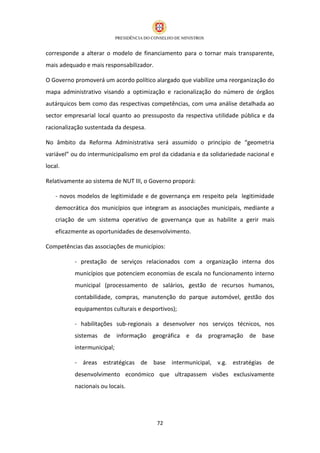 corresponde a alterar o modelo de financiamento para o tornar mais transparente,
mais adequado e mais responsabilizador.

O Governo promoverá um acordo político alargado que viabilize uma reorganização do
mapa administrativo visando a optimização e racionalização do número de órgãos
autárquicos bem como das respectivas competências, com uma análise detalhada ao
sector empresarial local quanto ao pressuposto da respectiva utilidade pública e da
racionalização sustentada da despesa.

No âmbito da Reforma Administrativa será assumido o princípio de “geometria
variável” ou do intermunicipalismo em prol da cidadania e da solidariedade nacional e
local.

Relativamente ao sistema de NUT III, o Governo proporá:

    - novos modelos de legitimidade e de governança em respeito pela legitimidade
    democrática dos municípios que integram as associações municipais, mediante a
    criação de um sistema operativo de governança que as habilite a gerir mais
    eficazmente as oportunidades de desenvolvimento.

Competências das associações de municípios:

          - prestação de serviços relacionados com a organização interna dos
          municípios que potenciem economias de escala no funcionamento interno
          municipal (processamento de salários, gestão de recursos humanos,
          contabilidade, compras, manutenção do parque automóvel, gestão dos
          equipamentos culturais e desportivos);

          - habilitações sub-regionais a desenvolver nos serviços técnicos, nos
          sistemas de informação geográfica e da programação de base
          intermunicipal;

          - áreas estratégicas de base intermunicipal, v.g. estratégias de
          desenvolvimento económico que ultrapassem visões exclusivamente
          nacionais ou locais.




                                          72
 