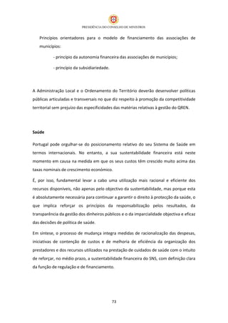 Princípios orientadores para o modelo de financiamento das associações de
   municípios:

           - princípio da autonomia financeira das associações de municípios;

           - princípio da subsidiariedade.




A Administração Local e o Ordenamento do Território deverão desenvolver políticas
públicas articuladas e transversais no que diz respeito à promoção da competitividade
territorial sem prejuízo das especificidades das matérias relativas à gestão do QREN.




Saúde

Portugal pode orgulhar-se do posicionamento relativo do seu Sistema de Saúde em
termos internacionais. No entanto, a sua sustentabilidade financeira está neste
momento em causa na medida em que os seus custos têm crescido muito acima das
taxas nominais de crescimento económico.

É, por isso, fundamental levar a cabo uma utilização mais racional e eficiente dos
recursos disponíveis, não apenas pelo objectivo da sustentabilidade, mas porque esta
é absolutamente necessária para continuar a garantir o direito à protecção da saúde, o
que implica reforçar os princípios da responsabilização pelos resultados, da
transparência da gestão dos dinheiros públicos e o da imparcialidade objectiva e eficaz
das decisões de política de saúde.

Em síntese, o processo de mudança integra medidas de racionalização das despesas,
iniciativas de contenção de custos e de melhoria de eficiência da organização dos
prestadores e dos recursos utilizados na prestação de cuidados de saúde com o intuito
de reforçar, no médio prazo, a sustentabilidade financeira do SNS, com definição clara
da função de regulação e de financiamento.




                                             73
 