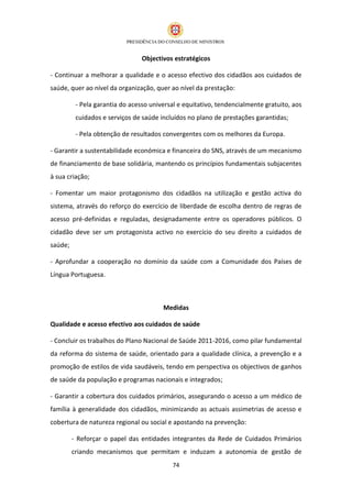 Objectivos estratégicos

- Continuar a melhorar a qualidade e o acesso efectivo dos cidadãos aos cuidados de
saúde, quer ao nível da organização, quer ao nível da prestação:

          - Pela garantia do acesso universal e equitativo, tendencialmente gratuito, aos
          cuidados e serviços de saúde incluídos no plano de prestações garantidas;

          - Pela obtenção de resultados convergentes com os melhores da Europa.

- Garantir a sustentabilidade económica e financeira do SNS, através de um mecanismo
de financiamento de base solidária, mantendo os princípios fundamentais subjacentes
à sua criação;

- Fomentar um maior protagonismo dos cidadãos na utilização e gestão activa do
sistema, através do reforço do exercício de liberdade de escolha dentro de regras de
acesso pré-definidas e reguladas, designadamente entre os operadores públicos. O
cidadão deve ser um protagonista activo no exercício do seu direito a cuidados de
saúde;

- Aprofundar a cooperação no domínio da saúde com a Comunidade dos Países de
Língua Portuguesa.



                                        Medidas

Qualidade e acesso efectivo aos cuidados de saúde

- Concluir os trabalhos do Plano Nacional de Saúde 2011-2016, como pilar fundamental
da reforma do sistema de saúde, orientado para a qualidade clínica, a prevenção e a
promoção de estilos de vida saudáveis, tendo em perspectiva os objectivos de ganhos
de saúde da população e programas nacionais e integrados;

- Garantir a cobertura dos cuidados primários, assegurando o acesso a um médico de
família à generalidade dos cidadãos, minimizando as actuais assimetrias de acesso e
cobertura de natureza regional ou social e apostando na prevenção:

         - Reforçar o papel das entidades integrantes da Rede de Cuidados Primários
         criando mecanismos que permitam e induzam a autonomia de gestão de
                                           74
 