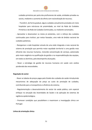 cuidados primários por parte dos profissionais de saúde, entidades privadas ou
       sociais, mediante o aumento da oferta com racionalização de recursos;

       - Transferir, de forma gradual, alguns cuidados actualmente prestados em meio
       hospitalar para estruturas de proximidade, ao nível da Rede de Cuidados
       Primários e da Rede de Cuidados Continuados, ou mediante convenções;

   - Aproveitar e desenvolver os meios já existentes, com o reforço dos cuidados
   continuados para instituir, por metas faseadas, uma rede de âmbito nacional de
   cuidados paliativos;

   - Reorganizar a rede hospitalar através de uma visão integrada e mais racional do
   sistema de prestação que permita maior equidade territorial e uma gestão mais
   eficiente dos recursos humanos, incluindo concentração de serviços, potenciada
   pela maior exigência na qualificação da gestão e na responsabilização das equipas,
   em todos os domínios, pelo desempenho alcançado;

   - Rever a estratégia de gestão de recursos humanos em saúde com análise
   ponderada das necessidades.



Regulação do sector

   - Rever as tabelas de preços pagas pelo Estado dos cuidados de saúde introduzindo
   mecanismos de adequação do preço ao custo da prestação de cuidados,
   contribuindo para a transparência e eficiência do sistema;

   - Regulamentação e desenvolvimento do sector da saúde pública, com especial
   enfoque na actuação das Autoridades de Saúde e da aplicação de sistemas de
   vigilância epidemiológica;

   - Promover condições que possibilitem e maximizem a investigação clínica em
   Portugal.



Linhas de orientação clínica




                                         75
 