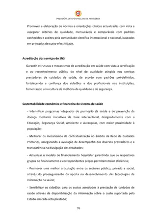Promover a elaboração de normas e orientações clínicas actualizadas com vista a
   assegurar critérios de qualidade, mensuráveis e comparáveis com padrões
   conhecidos e aceites pela comunidade científica internacional e nacional, baseados
   em princípios de custo-efectividade.



Acreditação dos serviços do SNS

  Garantir estruturas e mecanismos de acreditação em saúde com vista à certificação
  e ao reconhecimento público do nível de qualidade atingida nos serviços
  prestadores de cuidados de saúde, de acordo com padrões pré-definidos,
  fortalecendo a confiança dos cidadãos e dos profissionais nas instituições,
  fomentando uma cultura de melhoria da qualidade e de segurança.



Sustentabilidade económica e financeira do sistema de saúde

   - Intensificar programas integrados de promoção da saúde e de prevenção da
   doença mediante iniciativas de base intersectorial, designadamente com a
   Educação, Segurança Social, Ambiente e Autarquias, com maior proximidade à
   população;

   - Melhorar os mecanismos de contratualização no âmbito da Rede de Cuidados
   Primários, assegurando a avaliação de desempenho dos diversos prestadores e a
   transparência na divulgação dos resultados;

   - Actualizar o modelo de financiamento hospitalar garantindo que os respectivos
   grupos de financiamento e correspondentes preços permitam maior eficiência;

   - Promover uma melhor articulação entre os sectores público, privado e social,
   através do prosseguimento da aposta no desenvolvimento das tecnologias de
   informação na saúde;

   - Sensibilizar os cidadãos para os custos associados à prestação de cuidados de
   saúde através da disponibilização da informação sobre o custo suportado pelo
   Estado em cada acto prestado;

                                          76
 