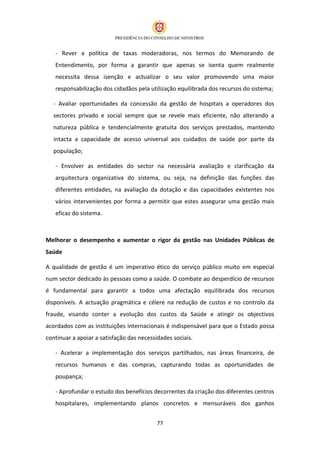- Rever a política de taxas moderadoras, nos termos do Memorando de
   Entendimento, por forma a garantir que apenas se isenta quem realmente
   necessita dessa isenção e actualizar o seu valor promovendo uma maior
   responsabilização dos cidadãos pela utilização equilibrada dos recursos do sistema;

   - Avaliar oportunidades da concessão da gestão de hospitais a operadores dos
   sectores privado e social sempre que se revele mais eficiente, não alterando a
   natureza pública e tendencialmente gratuita dos serviços prestados, mantendo
   intacta a capacidade de acesso universal aos cuidados de saúde por parte da
   população;

   - Envolver as entidades do sector na necessária avaliação e clarificação da
   arquitectura organizativa do sistema, ou seja, na definição das funções das
   diferentes entidades, na avaliação da dotação e das capacidades existentes nos
   vários intervenientes por forma a permitir que estes assegurar uma gestão mais
   eficaz do sistema.



Melhorar o desempenho e aumentar o rigor da gestão nas Unidades Públicas de
Saúde

A qualidade de gestão é um imperativo ético do serviço público muito em especial
num sector dedicado às pessoas como a saúde. O combate ao desperdício de recursos
é fundamental para garantir a todos uma afectação equilibrada dos recursos
disponíveis. A actuação pragmática e célere na redução de custos e no controlo da
fraude, visando conter a evolução dos custos da Saúde e atingir os objectivos
acordados com as instituições internacionais é indispensável para que o Estado possa
continuar a apoiar a satisfação das necessidades sociais.

   - Acelerar a implementação dos serviços partilhados, nas áreas financeira, de
   recursos humanos e das compras, capturando todas as oportunidades de
   poupança;

   - Aprofundar o estudo dos benefícios decorrentes da criação dos diferentes centros
   hospitalares, implementando planos concretos e mensuráveis dos ganhos


                                           77
 