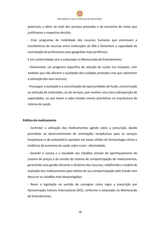potenciais a obter ao nível dos serviços prestados e da economia de meios que
   justificaram a respectiva decisão;

   - Criar programas de mobilidade dos recursos humanos que promovam a
   transferência de recursos entre instituições do SNS e fomentem a capacidade de
   contratação de profissionais para geografias mais periféricas;

   E em conformidade com o estipulado no Memorando de Entendimento:

   - Desenvolver um programa específico de redução de custos nos hospitais, com
   medidas que não afectem a qualidade dos cuidados prestados mas que optimizem
   a utilização dos seus recursos;

   - Prosseguir a avaliação e a concretização de oportunidades de fusão, concentração
   ou extinção de instituições, ou de serviços, que revelem uma clara sobreposição de
   capacidades, ou que levem a cabo missões menos prioritárias na arquitectura do
   sistema de saúde.




Política do medicamento

   - Controlar a utilização dos medicamentos agindo sobre a prescrição, dando
   prioridade ao desenvolvimento de orientações terapêuticas para os serviços
   hospitalares e de ambulatório apoiadas em bases sólidas de farmacologia clínica e
   evidência da economia da saúde sobre custo - efectividade;

   - Garantir o acesso e a equidade aos cidadãos através do aperfeiçoamento do
   sistema de preços e da revisão do sistema de comparticipação de medicamentos,
   garantindo uma gestão eficiente e dinâmica dos recursos, redefinindo o modelo de
   avaliação dos medicamentos para efeitos da sua comparticipação pelo Estado sem
   descurar os cidadãos mais desprotegidos;

   - Rever a legislação no sentido de consagrar como regra a prescrição por
   Denominação Comum Internacional (DCI), conforme o estipulado no Memorando
   de Entendimento;



                                          78
 