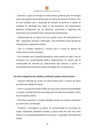 - Aumentar a quota de mercado de medicamentos genéricos pela normalização
   jurídica das patentes através da alteração do sistema de preços de referência, a fim
   de criar condições para a duplicação do mercado de genéricos e esforço da
   qualidade da informação dos dados de bio-equivalência dos medicamentos
   genéricos relativamente aos de referência, aumentando a segurança dos
   prescritores e dos utilizadores face a este grupo de medicamentos;

   - Implementação de um sistema que vise a gestão comum de medicamentos no
   SNS – negociação, aquisição e distribuição – tão centralizada quanto possível de
   medicamentos e dispositivos médicos;

   - Criar as condições legislativas e técnicas para o avanço da dispensa de
   medicamentos em dose individual;

   - Criar condições para a desmaterialização da receita médica em todo o tipo de
   receituário com comparticipação pública, implementando um sistema ágil de
   monitorização do consumo de medicamentos que promova a clareza na
   contabilização dos encargos do Estado e do cidadão com os medicamentos.




Um maior protagonismo dos cidadãos na utilização e gestão activa do sistema

   - Introduzir liberdade de escolha em determinadas áreas e serviços, de forma
   prioritária nos Cuidados Primários;

   - Insistir na redução dos tempos médios de espera para consultas de especialidade
   e cirurgias, actuando de forma concertada junto das diferentes entidades e níveis
   de prestação de cuidados;

   - Intensificar e promover a cirurgia ambulatória através de incentivos adequados
   que estimulem a sua execução;

   - Promover a convergência na política de contratualização de convenções do
   Estado, abrangendo prestadores privados e sociais tendo em vista uma maior
   eficácia na sua gestão designadamente ao acentuar a capacidade contratadora do
   Estado;


                                          79
 