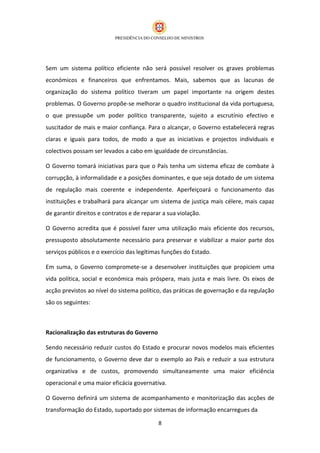 Sem um sistema político eficiente não será possível resolver os graves problemas
económicos e financeiros que enfrentamos. Mais, sabemos que as lacunas de
organização do sistema político tiveram um papel importante na origem destes
problemas. O Governo propõe-se melhorar o quadro institucional da vida portuguesa,
o que pressupõe um poder político transparente, sujeito a escrutínio efectivo e
suscitador de mais e maior confiança. Para o alcançar, o Governo estabelecerá regras
claras e iguais para todos, de modo a que as iniciativas e projectos individuais e
colectivos possam ser levados a cabo em igualdade de circunstâncias.

O Governo tomará iniciativas para que o País tenha um sistema eficaz de combate à
corrupção, à informalidade e a posições dominantes, e que seja dotado de um sistema
de regulação mais coerente e independente. Aperfeiçoará o funcionamento das
instituições e trabalhará para alcançar um sistema de justiça mais célere, mais capaz
de garantir direitos e contratos e de reparar a sua violação.

O Governo acredita que é possível fazer uma utilização mais eficiente dos recursos,
pressuposto absolutamente necessário para preservar e viabilizar a maior parte dos
serviços públicos e o exercício das legítimas funções do Estado.

Em suma, o Governo compromete-se a desenvolver instituições que propiciem uma
vida política, social e económica mais próspera, mais justa e mais livre. Os eixos de
acção previstos ao nível do sistema político, das práticas de governação e da regulação
são os seguintes:



Racionalização das estruturas do Governo

Sendo necessário reduzir custos do Estado e procurar novos modelos mais eficientes
de funcionamento, o Governo deve dar o exemplo ao País e reduzir a sua estrutura
organizativa e de custos, promovendo simultaneamente uma maior eficiência
operacional e uma maior eficácia governativa.

O Governo definirá um sistema de acompanhamento e monitorização das acções de
transformação do Estado, suportado por sistemas de informação encarregues da

                                            8
 