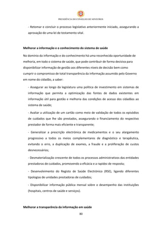 - Retomar e concluir o processo legislativo anteriormente iniciado, assegurando a
   aprovação de uma lei de testamento vital.



Melhorar a informação e o conhecimento do sistema de saúde

No domínio da informação e do conhecimento há uma reconhecida oportunidade de
melhoria, em todo o sistema de saúde, que pode contribuir de forma decisiva para
disponibilizar informação de gestão aos diferentes níveis de decisão bem como
cumprir o compromisso de total transparência da informação assumido pelo Governo
em nome do cidadão, a saber:

   - Assegurar ao longo da legislatura uma política de investimento em sistemas de
   informação que permita a optimização das fontes de dados existentes em
   informação útil para gestão e melhoria das condições de acesso dos cidadãos ao
   sistema de saúde;

   - Avaliar a utilização de um cartão como meio de validação de todos os episódios
   de cuidados que lhe são prestados, assegurando o financiamento do respectivo
   prestador de forma mais eficiente e transparente;

   - Generalizar a prescrição electrónica de medicamentos e o seu alargamento
   progressivo a todos os meios complementares de diagnóstico e terapêutica,
   evitando o erro, a duplicação de exames, a fraude e a proliferação de custos
   desnecessários;

   - Desmaterialização crescente de todos os processos administrativos das entidades
   prestadoras de cuidados, promovendo a eficácia e a rapidez de resposta;

   - Desenvolvimento do Registo de Saúde Electrónico (RSE), ligando diferentes
   tipologias de unidades prestadoras de cuidados;

   - Disponibilizar informação pública mensal sobre o desempenho das instituições
   (hospitais, centros de saúde e serviços).



Melhorar a transparência da informação em saúde

                                           80
 
