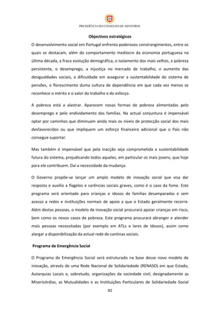 Objectivos estratégicos
O desenvolvimento social em Portugal enfrenta poderosos constrangimentos, entre os
quais se destacam, além do comportamento medíocre da economia portuguesa na
última década, a fraca evolução demográfica, o isolamento dos mais velhos, a pobreza
persistente, o desemprego, a injustiça no mercado de trabalho, o aumento das
desigualdades sociais, a dificuldade em assegurar a sustentabilidade do sistema de
pensões, o florescimento duma cultura de dependência em que cada vez menos se
reconhece o mérito e o valor do trabalho e do esforço.

A pobreza está a alastrar. Aparecem novas formas de pobreza alimentadas pelo
desemprego e pelo endividamento das famílias. Na actual conjuntura é impensável
optar por caminhos que diminuam ainda mais os níveis de protecção social dos mais
desfavorecidos ou que impliquem um esforço financeiro adicional que o País não
consegue suportar.

Mas também é impensável que pela inacção seja comprometida a sustentabilidade
futura do sistema, prejudicando todos aqueles, em particular os mais jovens, que hoje
para ele contribuem. Daí a necessidade da mudança.

O Governo propõe-se lançar um amplo modelo de inovação social que visa dar
resposta e auxílio a flagelos e carências sociais graves, como é o caso da fome. Este
programa será orientado para crianças e idosos de famílias desamparadas e sem
acesso a redes e instituições normais de apoio a que o Estado geralmente recorre.
Além destas pessoas, o modelo de inovação social procurará apoiar crianças em risco,
bem como os novos casos de pobreza. Este programa procurará abranger e atender
mais pessoas necessitadas (por exemplo em ATLs e lares de Idosos), assim como
alargar a disponibilização da actual rede de cantinas sociais.

Programa de Emergência Social

O Programa de Emergência Social será estruturado na base desse novo modelo de
inovação, através de uma Rede Nacional de Solidariedade (RENASO) em que Estado,
Autarquias Locais e, sobretudo, organizações da sociedade civil, designadamente as
Misericórdias, as Mutualidades e as Instituições Particulares de Solidariedade Social
                                            82
 