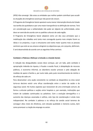 (IPSS) irão convergir. São estas as entidades que melhor podem contribuir para acudir
às situações de emergência social que não param de crescer.
O Programa de Emergência Social apostará numa menor intervenção directa do Estado
nas tarefas do quotidiano e por uma maior transparência na definição de normas. Terá
em consideração que a solidariedade não pode ser objecto de uniformidade, antes
deve ser exercida de acordo com os padrões culturais de cada região.
O Programa de Emergência Social adoptará como um dos seus princípios que a
mobilização dos cidadãos será tanto mais conseguida quanto mais simples forem as
ideias e os projectos, e que o entusiasmo será tanto maior quanto mais as pessoas
sentirem que está ao seu alcance atingirem os objectivos que, em conjunto, definiram.
E será desenvolvido de acordo com as seguintes linhas centrais:



Combater a Pobreza e Reforçar a Inclusão e a Coesão Sociais

A redução das desigualdades sociais deve começar, por um lado, pelo combate à
apropriação indevida da riqueza, à fraude e evasão fiscal, à delapidação de recursos
públicos, à economia informal, ao abandono escolar precoce e pela adopção de
medidas de apoio à família e, por outro lado, pelo justo reconhecimento do mérito e
do esforço de cada um.
Para desenvolver uma acção consistente no combate ao desperdício na área social
torna-se decisivo existir uma eficaz coordenação entre o sector da saúde e da
segurança social. Há muitos aspectos que necessitam de uma orientação comum, de
forma a articular políticas e acções entre hospitais e, por exemplo, instituições que
tratam de cuidados continuados ou paliativos. Com a evolução demográfica e o
aumento das doenças associadas à velhice, este tipo de coordenação é ainda mais
indispensável. No combate à pobreza e no reforço da coesão social teremos de
conseguir altos níveis de eficiência, com elevada qualidade e menores custos, bem
como promover a criação de emprego no sector.




                                          83
 