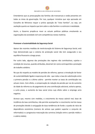Entendemos que as preocupações das famílias são transversais e estão presentes em
todas as áreas da governação. Por isso, qualquer iniciativa que seja aprovada em
Conselho de Ministros requer a prévia aposição do “visto familiar”, ou seja, um
avaliação quanto ao impacto que tem sobre a vida familiar e o estimulo à natalidade.

Assim, o Governo propõe-se rever as actuais políticas públicas envolvendo as
organizações da sociedade civil com competências nestas matérias.



Promover a Sustentabilidade da Segurança Social

Apesar das recentes medidas de reestruturação do Sistema de Segurança Social, está
hoje demonstrado que o sistema de protecção social não tem assegurado o seu
equilíbrio financeiro a longo prazo.

Por outro lado, algumas das prestações dos regimes não contributivos, sujeitas a
condição de recursos, quando atribuídas, deveriam ter como contrapartida a prestação
de trabalho solidário.

No que diz respeito ao modelo de pensões de reforma, apenas a introdução do factor
de sustentabilidade ligado à esperança de vida - que reduz a taxa de substituição entre
a primeira pensão e o último salário - permite manter as taxas de contribuição nos
actuais níveis. Com efeito, a compensação da redução da pensão por via do aumento
da idade da reforma ou do pagamento de uma contribuição adicional, evitaria apenas,
a curto prazo, o aumento da taxa social única cujo efeito sobre o emprego seria
negativo.

Acresce que, mesmo com medidas, o crescimento da massa salarial real, base de
incidência da taxa contributiva, não permite acompanhar o crescimento real da massa
de prestações devido à conjugação de duas tendências de fundo: a queda do rácio de
dependência económica (número de activos que podem suportar o conjunto de
reformados) e a progressiva maturação das carreiras (relação entre a pensão média e
o salário médio).



                                          85
 