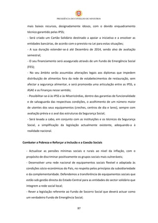 mais baixos recursos, designadamente idosos, com o devido enquadramento
   técnico garantido pelas IPSS;
   - Será criado um Cartão Solidário destinado a apoiar a iniciativa e a envolver as
   entidades bancárias, de acordo com o previsto na Lei para estas situações;
   - A sua duração estender-se-á até Dezembro de 2014, sendo alvo de avaliação
   semestral;
   - O seu financiamento será assegurado através de um Fundo de Emergência Social
   (FES);
   - No seu âmbito serão assumidas alterações legais aos diplomas que impedem
   distribuição de alimentos fora da rede de estabelecimentos de restauração, sem
   afectar a segurança alimentar, e será promovida uma articulação entre as IPSS, a
   ASAE e as Finanças nesse sentido;
   - Possibilitar-se-á às IPSS e às Misericórdias, dentro das garantias de funcionalidade
   e de salvaguarda das respectivas condições, o acolhimento de um número maior
   de utentes dos seus equipamentos (creches, centros de dia e lares), sempre com
   avaliação prévia e o aval das estruturas da Segurança Social;
   - Será levada a cabo, em conjunto com as instituições e os técnicos da Segurança
   Social, a simplificação da legislação actualmente existente, adequando-a à
   realidade nacional.


Combater a Pobreza e Reforçar a Inclusão e a Coesão Sociais

  - Actualizar as pensões mínimas sociais e rurais ao nível da inflação, com o
  propósito de discriminar positivamente os grupos sociais mais vulneráveis;
  - Desenvolver uma rede nacional de equipamentos sociais flexível e adaptada às
  condições sócio-económicas do País, no respeito pelos princípios da subsidiariedade
  e da complementaridade. Defendemos a transferência de equipamentos sociais que
  estão sob gestão directa do Estado Central para as entidades do sector solidário que
  integrem a rede social local;
  - Rever a legislação referente ao Fundo de Socorro Social que deverá actuar como
  um verdadeiro Fundo de Emergência Social;


                                          87
 