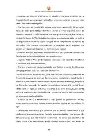 - Fomentar, nos domínios económico e do trabalho, a criação de um Fundo para a
Inovação Social que congregue instituições e empresas nacionais e que por estas
venha a ser directamente gerido;
- Criar incentivos ao voluntariado na área social, com a valorização do respectivo
tempo de apoio para efeitos de benefícios laborais e sociais, tais como bancos de
horas nas empresas ou prioridade no acesso a programas de educação e formação,
instituindo Bancos de Voluntariado online, com a antecipação da idade em matéria
de seguro social voluntário e com a criação de um complemento ao diploma do
secundário onde constem, como mais-valia, as actividades extra-curriculares que
possam ser tidas em conta para a sua formação cívica e social;
- Fomentar a criação de bases de dados informáticas para promover o encontro de
famílias que tenham disponibilidade para o acolhimento;
- Ampliar a Rede de Amas Credenciadas da Segurança Social no sentido de reforçar
a sua formação e acompanhamento;
- Criar um programa de desburocratização para facilitar o acesso dos idosos aos
serviços públicos e ajudá-los a lidar com a burocracia;
- Rever o regime do Rendimento Social de Inserção (RSI), enfatizando o seu carácter
transitório, assegurando o reforço dos mecanismos contratuais na sua atribuição e
fiscalização, em particular no que respeita à procura activa de emprego, frequência
de formação e prestação de trabalho comunitário pelos beneficiários do RSI com
idade e em condições de trabalhar, encarando o RSI como direito/dever e sendo
exigente no domínio do cumprimento dos contratos de inserção e do cumprimento
da lei por parte dos beneficiários;
- Associar as IPSS’s e Misericórdias a uma gestão de proximidade do RSI,
estabelecendo parcerias de forma a obter uma melhor fiscalização, justa e eficaz, do
RSI;
- Desenvolver mecanismos que permitam que as famílias trabalhadoras e que
declaram os seus rendimentos ao fisco não sejam penalizadas - face aos que não
têm emprego ou que não declaram rendimentos - no acesso aos subsistemas de
Acção Social e de Solidariedade. Neste contexto ponderar-se-á, para efeito de



                                        88
 