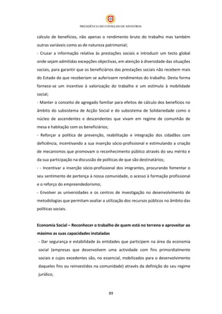 cálculo de benefícios, não apenas o rendimento bruto do trabalho mas também
outras variáveis como as de natureza patrimonial;
- Cruzar a informação relativa às prestações sociais e introduzir um tecto global
onde sejam admitidas excepções objectivas, em atenção à diversidade das situações
sociais, para garantir que os beneficiários das prestações sociais não recebem mais
do Estado do que receberiam se auferissem rendimentos do trabalho. Desta forma
fornece-se um incentivo à valorização do trabalho e um estímulo à mobilidade
social;
- Manter o conceito de agregado familiar para efeitos de cálculo dos benefícios no
âmbito do subsistema de Acção Social e do subsistema de Solidariedade como o
núcleo de ascendentes e descendentes que vivam em regime de comunhão de
mesa e habitação com os beneficiários;
- Reforçar a política de prevenção, reabilitação e integração dos cidadãos com
deficiência, incentivando a sua inserção sócio-profissional e estimulando a criação
de mecanismos que promovam o reconhecimento público através do seu mérito e
da sua participação na discussão de políticas de que são destinatários;
- - Incentivar a inserção sócio-profissional dos imigrantes, procurando fomentar o
seu sentimento de pertença à nossa comunidade, o acesso à formação profissional
e o reforço do empreendedorismo;
- Envolver as universidades e os centros de investigação no desenvolvimento de
metodologias que permitam avaliar a utilização dos recursos públicos no âmbito das
políticas sociais.


Economia Social – Reconhecer o trabalho de quem está no terreno e aproveitar ao
máximo as suas capacidades instaladas
- Dar segurança e estabilidade às entidades que participem na área da economia
social (empresas que desenvolvem uma actividade com fins primordialmente
sociais e cujos excedentes são, no essencial, mobilizados para o desenvolvimento
daqueles fins ou reinvestidos na comunidade) através da definição do seu regime
jurídico;



                                         89
 