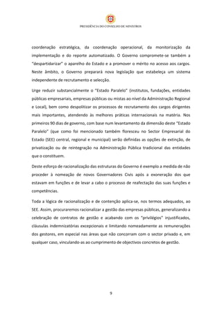 coordenação estratégica, da coordenação operacional, da monitorização da
implementação e do reporte automatizado. O Governo compromete-se também a
“despartidarizar” o aparelho do Estado e a promover o mérito no acesso aos cargos.
Neste âmbito, o Governo preparará nova legislação que estabeleça um sistema
independente de recrutamento e selecção.

Urge reduzir substancialmente o “Estado Paralelo” (institutos, fundações, entidades
públicas empresariais, empresas públicas ou mistas ao nível da Administração Regional
e Local), bem como despolitizar os processos de recrutamento dos cargos dirigentes
mais importantes, atendendo às melhores práticas internacionais na matéria. Nos
primeiros 90 dias de governo, com base num levantamento da dimensão deste “Estado
Paralelo” (que como foi mencionado também floresceu no Sector Empresarial do
Estado (SEE) central, regional e municipal) serão definidas as opções de extinção, de
privatização ou de reintegração na Administração Pública tradicional das entidades
que o constituem.

Deste esforço de racionalização das estruturas do Governo é exemplo a medida de não
proceder à nomeação de novos Governadores Civis após a exoneração dos que
estavam em funções e de levar a cabo o processo de reafectação das suas funções e
competências.

Toda a lógica de racionalização e de contenção aplica-se, nos termos adequados, ao
SEE. Assim, procuraremos racionalizar a gestão das empresas públicas, generalizando a
celebração de contratos de gestão e acabando com os “privilégios” injustificados,
cláusulas indemnizatórias excepcionais e limitando nomeadamente as remunerações
dos gestores, em especial nas áreas que não concorram com o sector privado e, em
qualquer caso, vinculando-as ao cumprimento de objectivos concretos de gestão.




                                         9
 