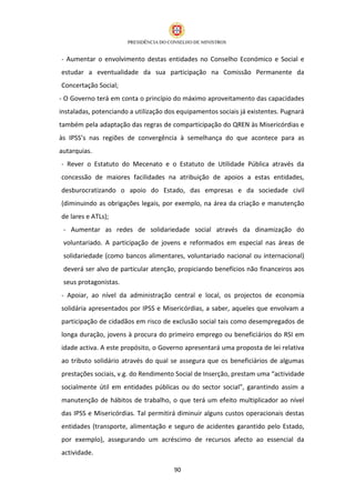 - Aumentar o envolvimento destas entidades no Conselho Económico e Social e
estudar a eventualidade da sua participação na Comissão Permanente da
Concertação Social;
- O Governo terá em conta o princípio do máximo aproveitamento das capacidades
instaladas, potenciando a utilização dos equipamentos sociais já existentes. Pugnará
também pela adaptação das regras de comparticipação do QREN às Misericórdias e
às IPSS’s nas regiões de convergência à semelhança do que acontece para as
autarquias.
- Rever o Estatuto do Mecenato e o Estatuto de Utilidade Pública através da
concessão de maiores facilidades na atribuição de apoios a estas entidades,
desburocratizando o apoio do Estado, das empresas e da sociedade civil
(diminuindo as obrigações legais, por exemplo, na área da criação e manutenção
de lares e ATLs);
 - Aumentar as redes de solidariedade social através da dinamização do
 voluntariado. A participação de jovens e reformados em especial nas áreas de
 solidariedade (como bancos alimentares, voluntariado nacional ou internacional)
 deverá ser alvo de particular atenção, propiciando benefícios não financeiros aos
 seus protagonistas.
- Apoiar, ao nível da administração central e local, os projectos de economia
solidária apresentados por IPSS e Misericórdias, a saber, aqueles que envolvam a
participação de cidadãos em risco de exclusão social tais como desempregados de
longa duração, jovens à procura do primeiro emprego ou beneficiários do RSI em
idade activa. A este propósito, o Governo apresentará uma proposta de lei relativa
ao tributo solidário através do qual se assegura que os beneficiários de algumas
prestações sociais, v.g. do Rendimento Social de Inserção, prestam uma “actividade
socialmente útil em entidades públicas ou do sector social”, garantindo assim a
manutenção de hábitos de trabalho, o que terá um efeito multiplicador ao nível
das IPSS e Misericórdias. Tal permitirá diminuir alguns custos operacionais destas
entidades (transporte, alimentação e seguro de acidentes garantido pelo Estado,
por exemplo), assegurando um acréscimo de recursos afecto ao essencial da
actividade.

                                       90
 