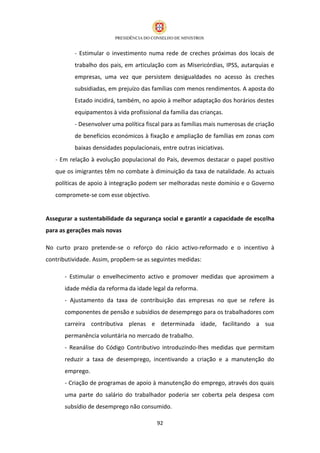 - Estimular o investimento numa rede de creches próximas dos locais de
          trabalho dos pais, em articulação com as Misericórdias, IPSS, autarquias e
          empresas, uma vez que persistem desigualdades no acesso às creches
          subsidiadas, em prejuízo das famílias com menos rendimentos. A aposta do
          Estado incidirá, também, no apoio à melhor adaptação dos horários destes
          equipamentos à vida profissional da família das crianças.
          - Desenvolver uma política fiscal para as famílias mais numerosas de criação
          de benefícios económicos à fixação e ampliação de famílias em zonas com
          baixas densidades populacionais, entre outras iniciativas.
   - Em relação à evolução populacional do País, devemos destacar o papel positivo
   que os imigrantes têm no combate à diminuição da taxa de natalidade. As actuais
   políticas de apoio à integração podem ser melhoradas neste domínio e o Governo
   compromete-se com esse objectivo.


Assegurar a sustentabilidade da segurança social e garantir a capacidade de escolha
para as gerações mais novas

No curto prazo pretende-se o reforço do rácio activo-reformado e o incentivo à
contributividade. Assim, propõem-se as seguintes medidas:

      - Estimular o envelhecimento activo e promover medidas que aproximem a
      idade média da reforma da idade legal da reforma.
      - Ajustamento da taxa de contribuição das empresas no que se refere às
      componentes de pensão e subsídios de desemprego para os trabalhadores com
      carreira contributiva plenas e determinada idade, facilitando a sua
      permanência voluntária no mercado de trabalho.
      - Reanálise do Código Contributivo introduzindo-lhes medidas que permitam
      reduzir a taxa de desemprego, incentivando a criação e a manutenção do
      emprego.
      - Criação de programas de apoio à manutenção do emprego, através dos quais
      uma parte do salário do trabalhador poderia ser coberta pela despesa com
      subsídio de desemprego não consumido.

                                         92
 