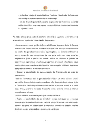- Avaliação e estudo da possibilidade do Fundo de Estabilização da Segurança
      Social integrar políticas de combate ao desemprego
      - Criação de um Orçamento Geracional a apresentar ao Parlamento contendo
      análise de médio e longo prazo sobre a sustentabilidade económica e financeira
      da Segurança Social.



No médio e longo prazo pretende-se alterar o modelo da segurança social tornando-o
actuarialmente equilibrado e incentivador da poupança:

  - Iniciar um processo de revisão do Sistema Público de Segurança Social de forma a
  introduzir-lhe sustentabilidade financeira inter-geracional e a capacidade voluntária
  de escolha das gerações mais novas da organização da sua carreira contributiva e
  com a conversão das componentes da taxa social única em taxas actuariais
  segmentadas para a pensão de velhice, pensão de invalidez e pensão de
  sobrevivência e garantindo a regulação, a supervisão prudencial, a fiscalização e que
  os mecanismos de garantia de pensões serão exercidos pelas entidades legalmente
  competentes em razão da natureza prudencial.
  - Estudar a possibilidade de autonomização do financiamento do risco de
  desemprego.
  - Estudar a introdução para as gerações mais novas de um limite superior salarial
  para efeito de contribuição e determinação do valor da pensão. Dentro desse limite
  a contribuição deve obrigatoriamente destinar-se ao sistema público e, a partir
  desse limite, garantir a liberdade de escolha entre o sistema público e sistemas
  mutualistas ou privados.
  - Tornar coerente o sistema de prestações sociais acessórias.
  - Avaliar a possibilidade de se introduzir contas individuais de poupança
  remuneradas no sistema público para efeito de pensão de velhice, com contribuição
  definida por parte dos trabalhadores e empresas e conversão à idade de reforma
  tendo em conta a longevidade e o crescimento económico.




                                         93
 