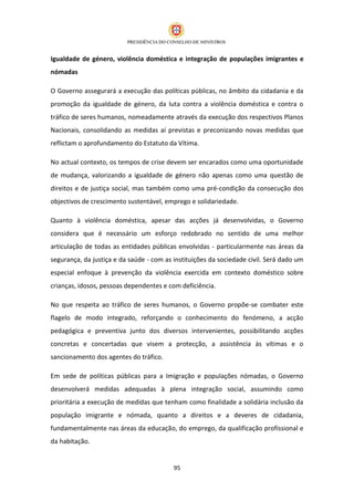 Igualdade de género, violência doméstica e integração de populações imigrantes e
nómadas

O Governo assegurará a execução das políticas públicas, no âmbito da cidadania e da
promoção da igualdade de género, da luta contra a violência doméstica e contra o
tráfico de seres humanos, nomeadamente através da execução dos respectivos Planos
Nacionais, consolidando as medidas aí previstas e preconizando novas medidas que
reflictam o aprofundamento do Estatuto da Vítima.

No actual contexto, os tempos de crise devem ser encarados como uma oportunidade
de mudança, valorizando a igualdade de género não apenas como uma questão de
direitos e de justiça social, mas também como uma pré-condição da consecução dos
objectivos de crescimento sustentável, emprego e solidariedade.

Quanto à violência doméstica, apesar das acções já desenvolvidas, o Governo
considera que é necessário um esforço redobrado no sentido de uma melhor
articulação de todas as entidades públicas envolvidas - particularmente nas áreas da
segurança, da justiça e da saúde - com as instituições da sociedade civil. Será dado um
especial enfoque à prevenção da violência exercida em contexto doméstico sobre
crianças, idosos, pessoas dependentes e com deficiência.

No que respeita ao tráfico de seres humanos, o Governo propõe-se combater este
flagelo de modo integrado, reforçando o conhecimento do fenómeno, a acção
pedagógica e preventiva junto dos diversos intervenientes, possibilitando acções
concretas e concertadas que visem a protecção, a assistência às vítimas e o
sancionamento dos agentes do tráfico.

Em sede de políticas públicas para a Imigração e populações nómadas, o Governo
desenvolverá medidas adequadas à plena integração social, assumindo como
prioritária a execução de medidas que tenham como finalidade a solidária inclusão da
população imigrante e nómada, quanto a direitos e a deveres de cidadania,
fundamentalmente nas áreas da educação, do emprego, da qualificação profissional e
da habitação.


                                          95
 