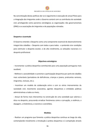 Na concretização destas políticas dar-se-á seguimento à execução do actual Plano para
a Integração dos Imigrantes onde o Governo contará com os contributos da sociedade
civil, privilegiando como parceiros estratégicos as organizações não governamentais
(ONG) e as associações de imigrantes e de populações nómadas.




Desporto e Juventude

O Governo entende o Desporto como uma componente essencial do desenvolvimento
integral dos cidadãos – Desporto com todos e para todos - e pretende criar condições
para estimular o desporto escolar, o de alto rendimento, as selecções nacionais e o
desporto profissional.



                                Objectivos estratégicos

- Incrementar a prática desportiva contribuindo para uma população portuguesa mais
saudável;

- Melhorar a acessibilidade e aumentar a participação desportiva por parte de cidadãos
mais vulneráveis (portadores de deficiências, crianças e jovens, praticantes seniores,
imigrantes, reclusos, etc.);

- Incentivar um modelo de colaboração entre e com os vários intervenientes da
sociedade civil, movimento associativo, agentes desportivos e entidades públicas
administrativas a todos os níveis;

- Actuar de forma mais interventiva na construção de uma sociedade que valoriza a
ética no desporto, procurando erradicar fenómenos como a corrupção, a violência, a
dopagem, a intolerância, o racismo e a xenofobia.



                                       Medidas

- Realizar um programa que fomente a prática desportiva contínua ao longo da vida,
contemplando inicialmente a introdução à prática desportiva e à competição através

                                          96
 