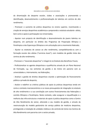 da dinamização do desporto escolar, clubes e associações e promovendo a
identificação, desenvolvimento e profissionalização de talentos em centros de alto
rendimento;

- Promover o aumento da prática desportiva no ensino superior, incentivando a
criação de serviços desportivos académicos e preparando o estatuto estudante -atleta,
bem como o apoio à participação nas Universíadas;

- Apostar num projecto de identificação e desenvolvimento de jovens talentos no
desporto, em particular no âmbito dos Programas de Preparação Olímpica e
Paralímpica e das Esperanças Olímpicas e em articulação com o movimento federado;

- Ajustar os estatutos de acesso ao alto rendimento, compatibilizando-os com a
formação escolar dos atletas (“carreiras duais”), com modelos de gestão mista dos
centros de alto rendimento;

- Promover o “mecenato desportivo” e integrá-lo no Estatuto dos Benefícios Fiscais;

- Profissionalizar os agentes desportivos e qualificá-los através de um Plano Nacional
de Formação, v.g. nas vertentes da gestão e do treino em parceria com as
universidades e, internamente, nas federações;

- Analisar a gestão de direitos desportivos visando a optimização do financiamento
público e privado do desporto;

- Avaliar e redefinir os critérios públicos de apoio às práticas desportivas tendo em
conta o contexto macroeconómico e os novos pressupostos de integração no estatuto
de alto rendimento e a sua conciliação com outros financiamentos das federações e
comités Olímpico e Paralímpico. Neste contexto, cabe assegurar a requalificação e a
melhoria das infra-estruturas e materiais de apoio à prática desportiva como o Centro
de Alto Rendimento do Jamor, alterando o seu modelo de gestão, e através da
reestruturação do modelo gestionário do serviço público de medicina desportiva,
privilegiando a instalação de unidades médicas e de controlo de treino nos Centros de
Alto Rendimento com parcerias com o sector privado;




                                          97
 