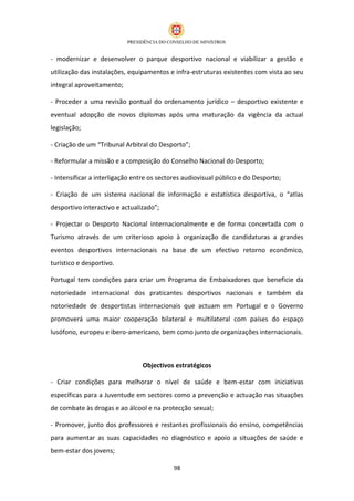 - modernizar e desenvolver o parque desportivo nacional e viabilizar a gestão e
utilização das instalações, equipamentos e infra-estruturas existentes com vista ao seu
integral aproveitamento;

- Proceder a uma revisão pontual do ordenamento jurídico – desportivo existente e
eventual adopção de novos diplomas após uma maturação da vigência da actual
legislação;

- Criação de um “Tribunal Arbitral do Desporto”;

- Reformular a missão e a composição do Conselho Nacional do Desporto;

- Intensificar a interligação entre os sectores audiovisual público e do Desporto;

- Criação de um sistema nacional de informação e estatística desportiva, o “atlas
desportivo interactivo e actualizado”;

- Projectar o Desporto Nacional internacionalmente e de forma concertada com o
Turismo através de um criterioso apoio à organização de candidaturas a grandes
eventos desportivos internacionais na base de um efectivo retorno económico,
turístico e desportivo.

Portugal tem condições para criar um Programa de Embaixadores que beneficie da
notoriedade internacional dos praticantes desportivos nacionais e também da
notoriedade de desportistas internacionais que actuam em Portugal e o Governo
promoverá uma maior cooperação bilateral e multilateral com países do espaço
lusófono, europeu e ibero-americano, bem como junto de organizações internacionais.



                                Objectivos estratégicos

- Criar condições para melhorar o nível de saúde e bem-estar com iniciativas
específicas para a Juventude em sectores como a prevenção e actuação nas situações
de combate às drogas e ao álcool e na protecção sexual;

- Promover, junto dos professores e restantes profissionais do ensino, competências
para aumentar as suas capacidades no diagnóstico e apoio a situações de saúde e
bem-estar dos jovens;

                                           98
 